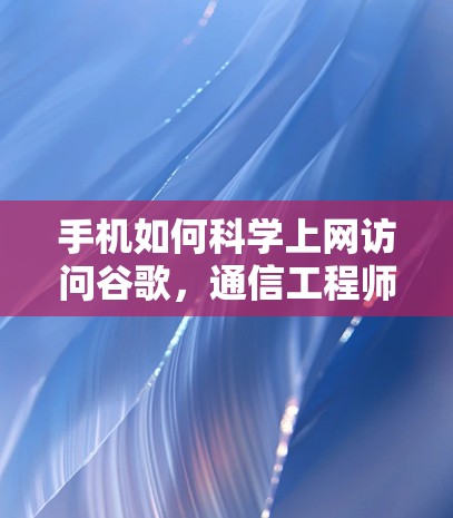 手机如何科学上网访问谷歌，通信工程师的专业指南