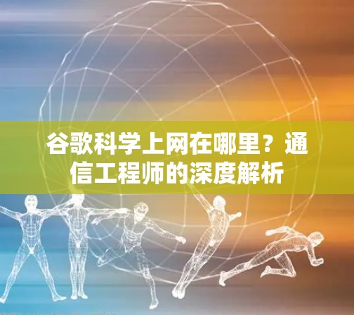 谷歌科学上网在哪里？通信工程师的深度解析