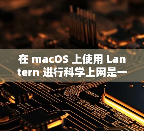 在 macOS 上使用 Lantern 进行科学上网是一个相对简单的过程，以下是详细步骤和注意事项（基于最新版本）